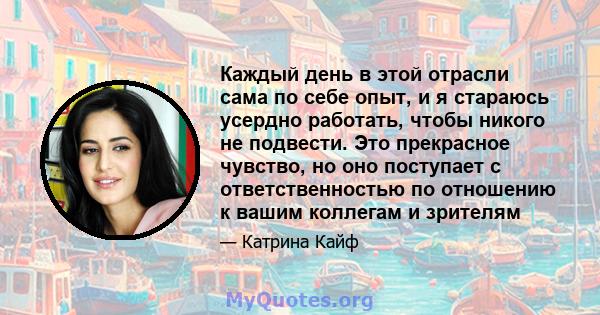 Каждый день в этой отрасли сама по себе опыт, и я стараюсь усердно работать, чтобы никого не подвести. Это прекрасное чувство, но оно поступает с ответственностью по отношению к вашим коллегам и зрителям