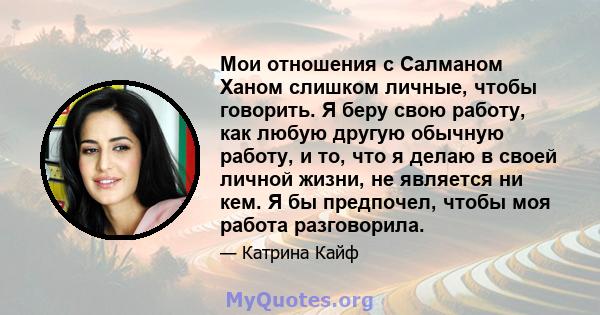 Мои отношения с Салманом Ханом слишком личные, чтобы говорить. Я беру свою работу, как любую другую обычную работу, и то, что я делаю в своей личной жизни, не является ни кем. Я бы предпочел, чтобы моя работа