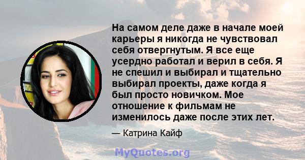 На самом деле даже в начале моей карьеры я никогда не чувствовал себя отвергнутым. Я все еще усердно работал и верил в себя. Я не спешил и выбирал и тщательно выбирал проекты, даже когда я был просто новичком. Мое