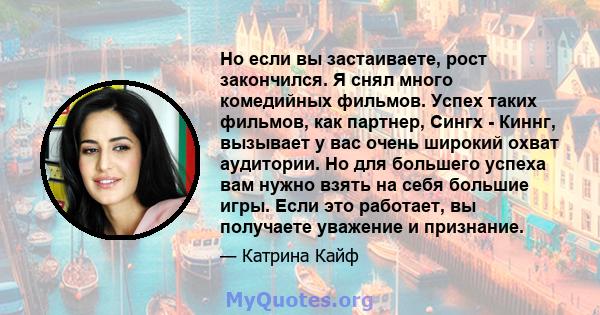 Но если вы застаиваете, рост закончился. Я снял много комедийных фильмов. Успех таких фильмов, как партнер, Сингх - Киннг, вызывает у вас очень широкий охват аудитории. Но для большего успеха вам нужно взять на себя