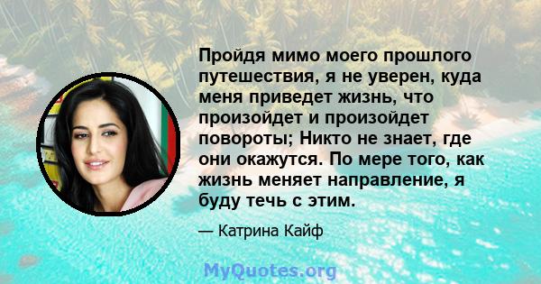 Пройдя мимо моего прошлого путешествия, я не уверен, куда меня приведет жизнь, что произойдет и произойдет повороты; Никто не знает, где они окажутся. По мере того, как жизнь меняет направление, я буду течь с этим.