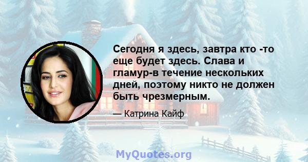 Сегодня я здесь, завтра кто -то еще будет здесь. Слава и гламур-в течение нескольких дней, поэтому никто не должен быть чрезмерным.