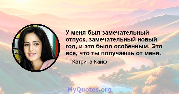 У меня был замечательный отпуск, замечательный новый год, и это было особенным. Это все, что ты получаешь от меня.