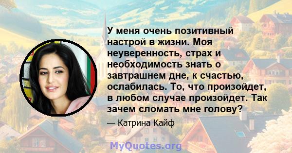 У меня очень позитивный настрой в жизни. Моя неуверенность, страх и необходимость знать о завтрашнем дне, к счастью, ослабилась. То, что произойдет, в любом случае произойдет. Так зачем сломать мне голову?