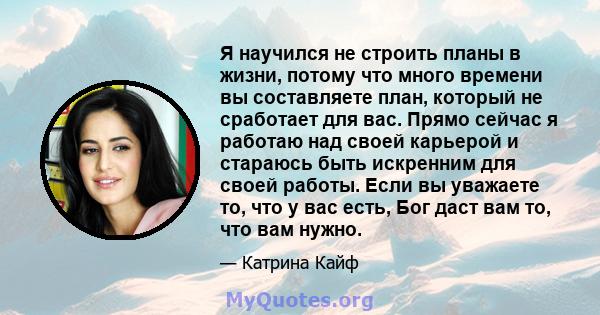 Я научился не строить планы в жизни, потому что много времени вы составляете план, который не сработает для вас. Прямо сейчас я работаю над своей карьерой и стараюсь быть искренним для своей работы. Если вы уважаете то, 