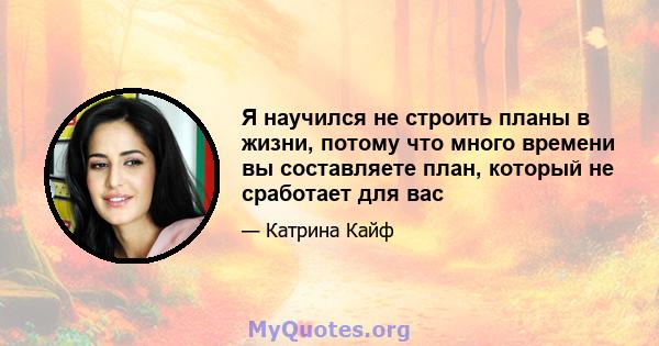 Я научился не строить планы в жизни, потому что много времени вы составляете план, который не сработает для вас