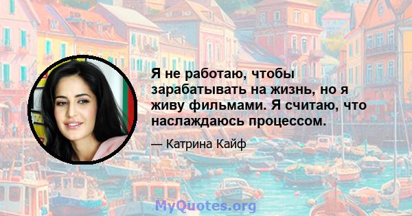 Я не работаю, чтобы зарабатывать на жизнь, но я живу фильмами. Я считаю, что наслаждаюсь процессом.