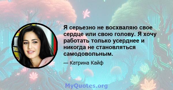 Я серьезно не восхваляю свое сердце или свою голову. Я хочу работать только усерднее и никогда не становляться самодовольным.