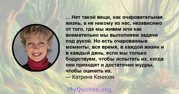 ... Нет такой вещи, как очаровательная жизнь, а не никому из нас, независимо от того, где мы живем или как внимательно мы выполняем задачи под рукой. Но есть очарованные моменты, все время, в каждой жизни и в каждый