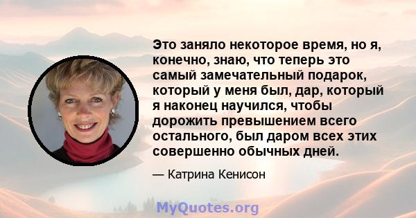 Это заняло некоторое время, но я, конечно, знаю, что теперь это самый замечательный подарок, который у меня был, дар, который я наконец научился, чтобы дорожить превышением всего остального, был даром всех этих