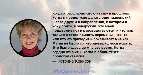 Когда я расслабил свою хватку в прошлом, когда я продолжаю делать один маленький шаг за другим в направлении, в котором я хочу пойти, я обнаружил, что меня поддерживают и руководствуются, и что, как только я готов