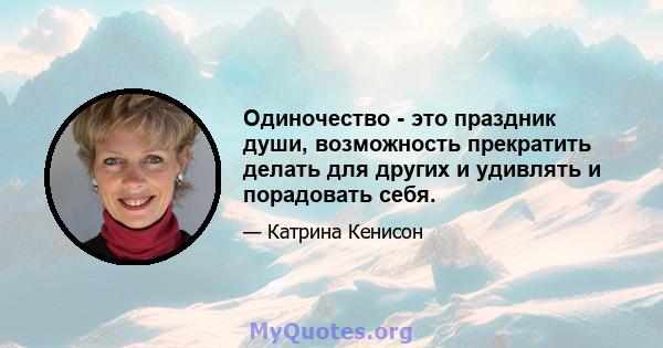 Одиночество - это праздник души, возможность прекратить делать для других и удивлять и порадовать себя.