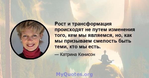 Рост и трансформация происходят не путем изменения того, кем мы являемся, но, как мы призываем смелость быть теми, кто мы есть.