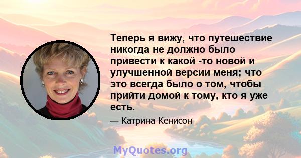 Теперь я вижу, что путешествие никогда не должно было привести к какой -то новой и улучшенной версии меня; что это всегда было о том, чтобы прийти домой к тому, кто я уже есть.