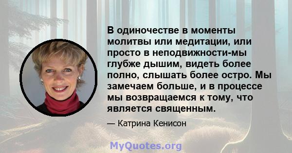 В одиночестве в моменты молитвы или медитации, или просто в неподвижности-мы глубже дышим, видеть более полно, слышать более остро. Мы замечаем больше, и в процессе мы возвращаемся к тому, что является священным.