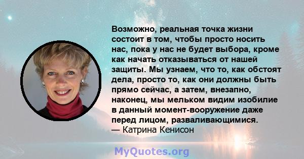 Возможно, реальная точка жизни состоит в том, чтобы просто носить нас, пока у нас не будет выбора, кроме как начать отказываться от нашей защиты. Мы узнаем, что то, как обстоят дела, просто то, как они должны быть прямо 