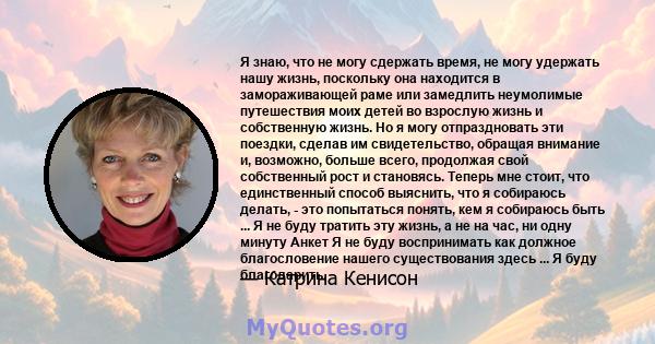 Я знаю, что не могу сдержать время, не могу удержать нашу жизнь, поскольку она находится в замораживающей раме или замедлить неумолимые путешествия моих детей во взрослую жизнь и собственную жизнь. Но я могу