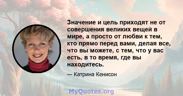 Значение и цель приходят не от совершения великих вещей в мире, а просто от любви к тем, кто прямо перед вами, делая все, что вы можете, с тем, что у вас есть, в то время, где вы находитесь.