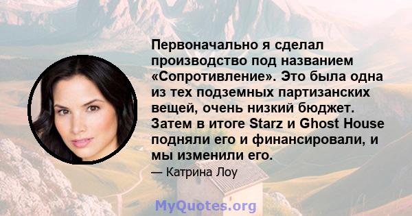 Первоначально я сделал производство под названием «Сопротивление». Это была одна из тех подземных партизанских вещей, очень низкий бюджет. Затем в итоге Starz и Ghost House подняли его и финансировали, и мы изменили его.