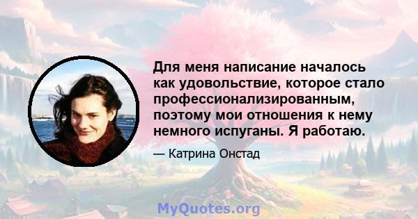 Для меня написание началось как удовольствие, которое стало профессионализированным, поэтому мои отношения к нему немного испуганы. Я работаю.