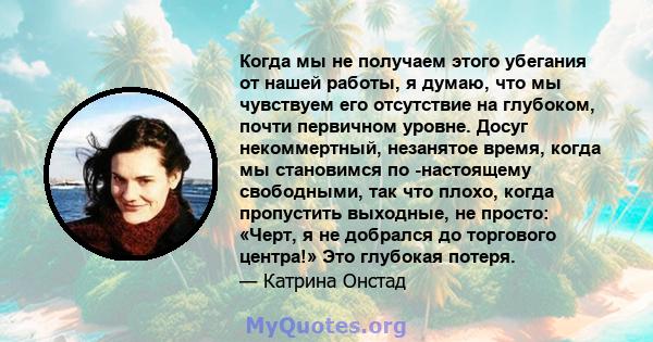 Когда мы не получаем этого убегания от нашей работы, я думаю, что мы чувствуем его отсутствие на глубоком, почти первичном уровне. Досуг некоммертный, незанятое время, когда мы становимся по -настоящему свободными, так