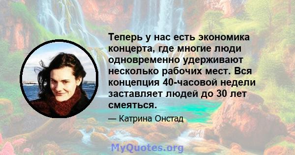 Теперь у нас есть экономика концерта, где многие люди одновременно удерживают несколько рабочих мест. Вся концепция 40-часовой недели заставляет людей до 30 лет смеяться.