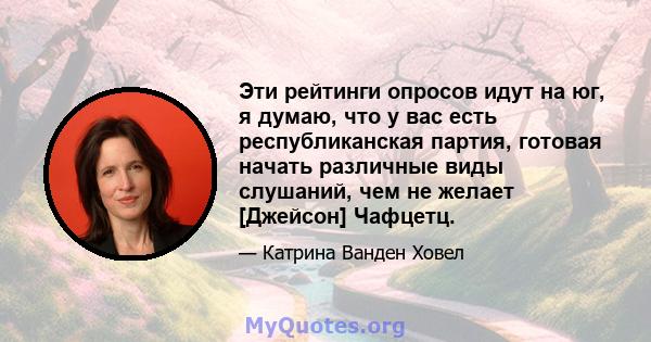 Эти рейтинги опросов идут на юг, я думаю, что у вас есть республиканская партия, готовая начать различные виды слушаний, чем не желает [Джейсон] Чафцетц.