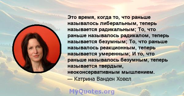 Это время, когда то, что раньше называлось либеральным, теперь называется радикальным; То, что раньше называлось радикалом, теперь называется безумным; То, что раньше называлось реакционным, теперь называется умеренным; 