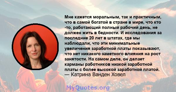 Мне кажется моральным, так и практичным, что в самой богатой в стране в мире, что кто -то, работающий полный рабочий день, не должен жить в бедности. И исследования за последние 20 лет в штатах, где мы наблюдали, что