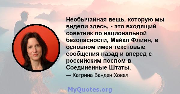 Необычайная вещь, которую мы видели здесь, - это входящий советник по национальной безопасности, Майкл Флинн, в основном имея текстовые сообщения назад и вперед с российским послом в Соединенные Штаты.