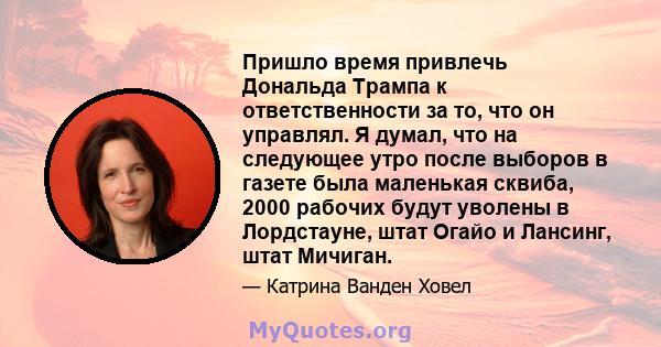 Пришло время привлечь Дональда Трампа к ответственности за то, что он управлял. Я думал, что на следующее утро после выборов в газете была маленькая сквиба, 2000 рабочих будут уволены в Лордстауне, штат Огайо и Лансинг, 