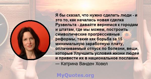 Я бы сказал, что нужно сделать люди - и это то, как началась новая сделка Рузвельта - давайте вернемся к городам и штатам, где мы можем, построить символические прогрессивные реформы, такие как борьба за 15 минимальную