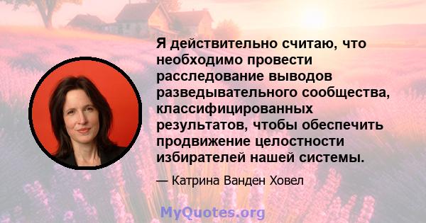 Я действительно считаю, что необходимо провести расследование выводов разведывательного сообщества, классифицированных результатов, чтобы обеспечить продвижение целостности избирателей нашей системы.