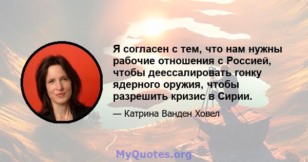 Я согласен с тем, что нам нужны рабочие отношения с Россией, чтобы деессалировать гонку ядерного оружия, чтобы разрешить кризис в Сирии.