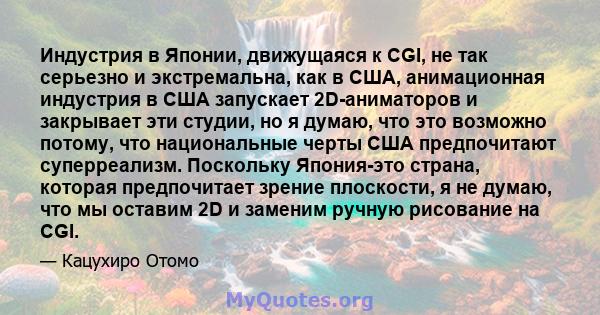 Индустрия в Японии, движущаяся к CGI, не так серьезно и экстремальна, как в США, анимационная индустрия в США запускает 2D-аниматоров и закрывает эти студии, но я думаю, что это возможно потому, что национальные черты