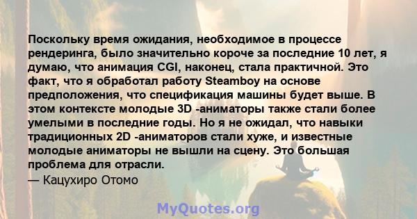 Поскольку время ожидания, необходимое в процессе рендеринга, было значительно короче за последние 10 лет, я думаю, что анимация CGI, наконец, стала практичной. Это факт, что я обработал работу Steamboy на основе