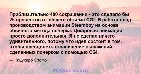 Приблизительно 400 сокращений - это сделало бы 25 процентов от общего объема CGI. Я работал над производством анимации Steamboy на основе обычного метода почерка. Цифровая анимация просто дополнительная. Я не сделал