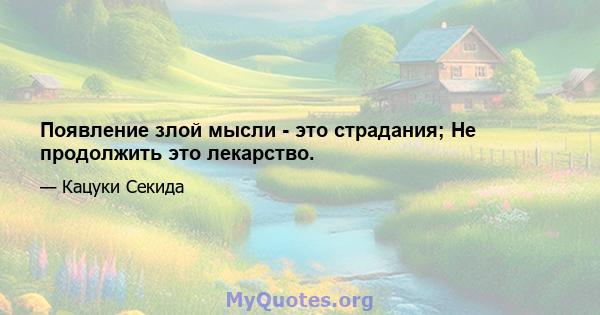 Появление злой мысли - это страдания; Не продолжить это лекарство.