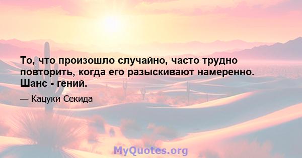 То, что произошло случайно, часто трудно повторить, когда его разыскивают намеренно. Шанс - гений.