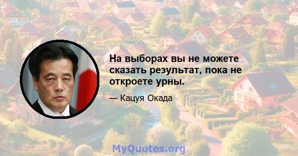 На выборах вы не можете сказать результат, пока не откроете урны.