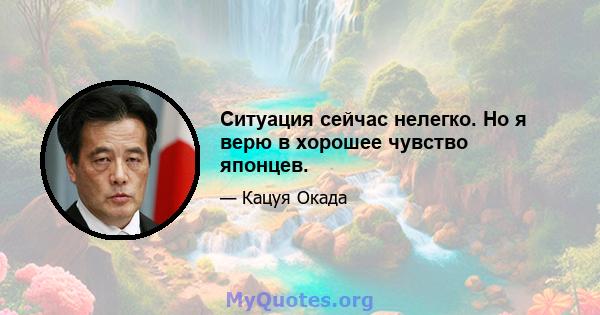 Ситуация сейчас нелегко. Но я верю в хорошее чувство японцев.