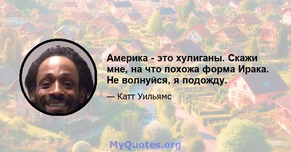 Америка - это хулиганы. Скажи мне, на что похожа форма Ирака. Не волнуйся, я подожду.