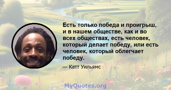 Есть только победа и проигрыш, и в нашем обществе, как и во всех обществах, есть человек, который делает победу, или есть человек, который облегчает победу.