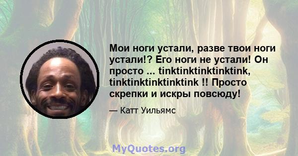 Мои ноги устали, разве твои ноги устали!? Его ноги не устали! Он просто ... tinktinktinktinktink, tinktinktinktinktink !! Просто скрепки и искры повсюду!