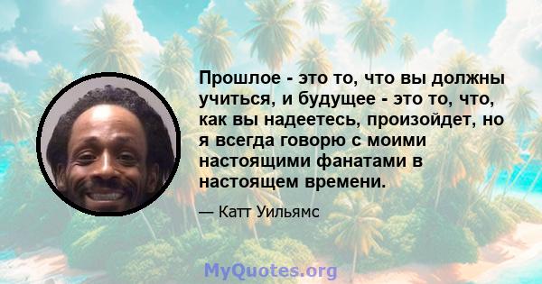 Прошлое - это то, что вы должны учиться, и будущее - это то, что, как вы надеетесь, произойдет, но я всегда говорю с моими настоящими фанатами в настоящем времени.