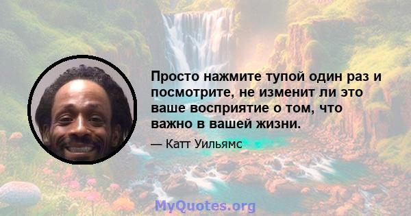 Просто нажмите тупой один раз и посмотрите, не изменит ли это ваше восприятие о том, что важно в вашей жизни.