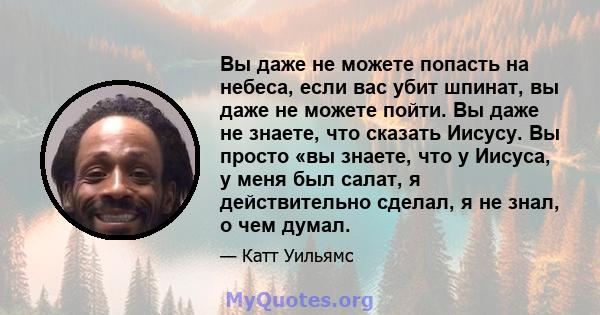 Вы даже не можете попасть на небеса, если вас убит шпинат, вы даже не можете пойти. Вы даже не знаете, что сказать Иисусу. Вы просто «вы знаете, что у Иисуса, у меня был салат, я действительно сделал, я не знал, о чем