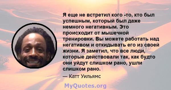 Я еще не встретил кого -то, кто был успешным, который был даже немного негативным. Это происходит от мышечной тренировки. Вы можете работать над негативом и откидывать его из своей жизни. Я заметил, что все люди,