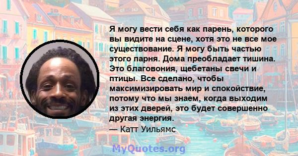 Я могу вести себя как парень, которого вы видите на сцене, хотя это не все мое существование. Я могу быть частью этого парня. Дома преобладает тишина. Это благовония, щебетаны свечи и птицы. Все сделано, чтобы