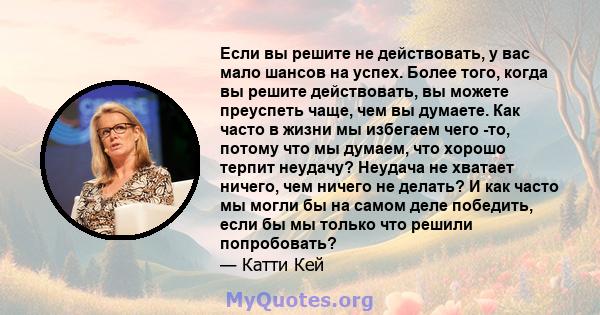 Если вы решите не действовать, у вас мало шансов на успех. Более того, когда вы решите действовать, вы можете преуспеть чаще, чем вы думаете. Как часто в жизни мы избегаем чего -то, потому что мы думаем, что хорошо